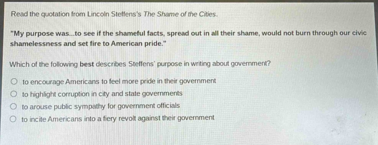 read the quotation from lincoln steffenss the shame of the cities. \my purpose was...to see if the shameful facts, spread out in all their shame, would not burn through our civic shamelessness and set fire to american pride.\ which of the following best describes steffens purpose in writing about government? to encourage americans to feel more pride in their government to highlight corruption in city and state governments to arouse public sympathy for government officials to incite americans into a fiery revolt against their government