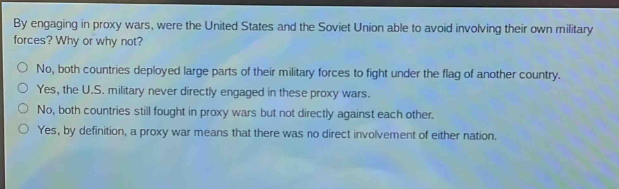 by engaging in proxy wars, were the united states and the soviet union able to avoid involving their own military forces? why or why not?\nno, both countries deployed large parts of their military forces to fight under the flag of another country.\nyes, the u.s. military never directly engaged in these proxy wars.\nno, both countries still fought in proxy wars but not directly against each other.\nyes, by definition, a proxy war means that there was no direct involvement of either nation.