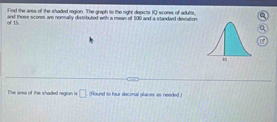 find the area of the shaded region. the graph to the right depicts iq scores of adults, and those scores are normally distributed with a mean of 100 and a standard deviation of 15. the area of the shaded region is . (round to four decimal places as needed.)