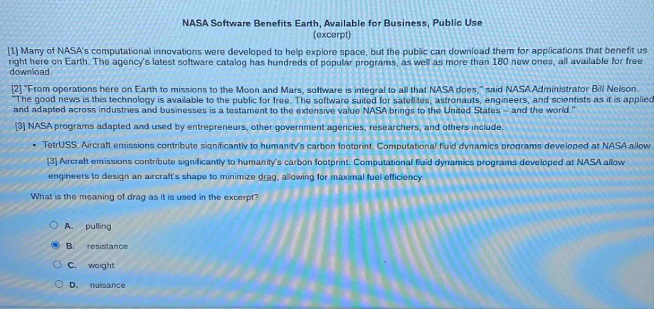 nasa software benefits earth, available for business, public use (excerpt)\n1 many of nasas computational innovations were developed to help explore space, but the public can download them for applications that benefit us right here on earth. the agencys latest software catalog has hundreds of popular programs, as well as more than 180 new ones, all available for free download.\n2 \from operations here on earth to missions to the moon and mars, software is integral to all that nasa does,\ said nasa administrator bill nelson. the good news is this technology is available to the public for free. the software suited for satellites, astronauts, engineers, and scientists as it is applied and adapted across industries and businesses is a testament to the extensive value nasa brings to the united states - and the world.\\n3 nasa programs adapted and used by entrepreneurs, other government agencies, researchers, and others include:\n - tetruss: aircraft emissions contribute significantly to humanitys carbon footprint. computational fluid dynamics programs developed at nasa allow\n3 aircraft emissions contribute significantly to humanitys carbon footprint. computational fluid dynamics programs developed at nasa allow engineers to design an aircrafts shape to minimize drag, allowing for maximal fuel efficiency.\nwhat is the meaning of drag as it is used in the excerpt?\n a. pulling\n b. resistance\n c. weight\n d. nuisance