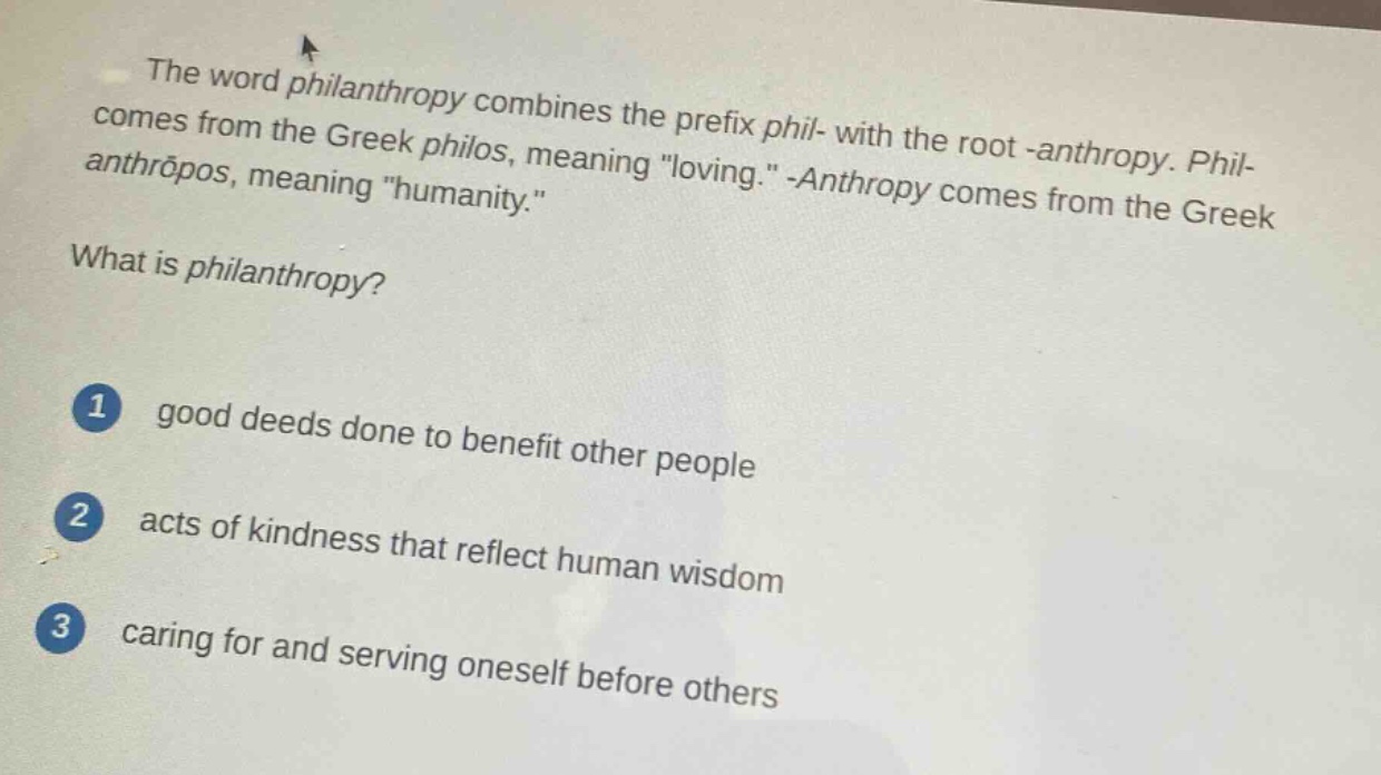 the word philanthropy combines the prefix phil- with the root -anthropy. phil- comes from the greek philos, meaning \loving.\ -anthropy comes from the greek anthrōpos, meaning \humanity.\ what is philanthropy? 1 good deeds done to benefit other people 2 acts of kindness that reflect human wisdom 3 caring for and serving oneself before others