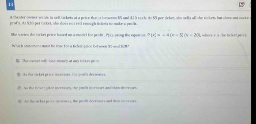 13 a theater owner wants to sell tickets at a price that is between $5 and $20 each. at $5 per ticket, she sells all the tickets but does not make a profit. at $20 per ticket, she does not sell enough tickets to make a profit. she varies the ticket price based on a model for profit, p(x), using the equation p(x)= - 4(x - 5)(x - 20), where x is the ticket price. which statement must be true for a ticket price between $5 and $20? a the owner will lose money at any ticket price. b as the ticket price increases, the profit decreases. c as the ticket price increases, the profit increases and then decreases. d as the ticket price increases, the profit decreases and then increases.