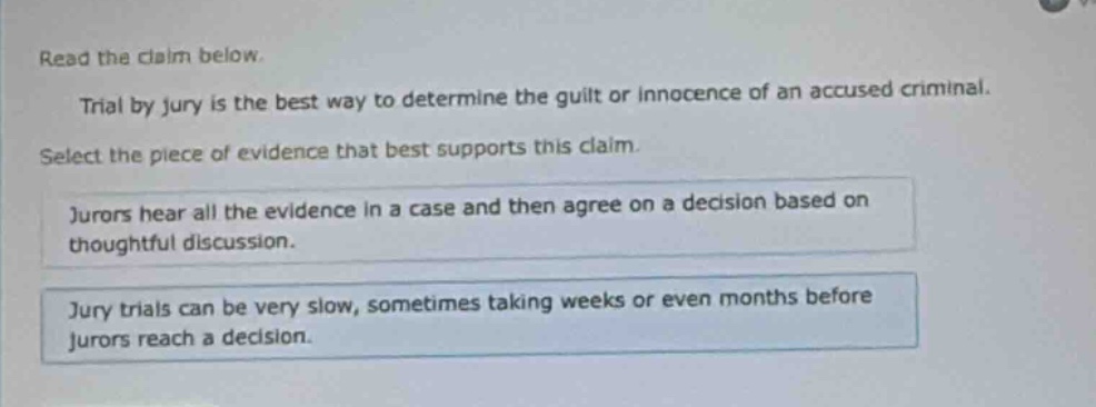 read the claim below. trial by jury is the best way to determine the guilt or innocence of an accused criminal. select the piece of evidence that best supports this claim. jurors hear all the evidence in a case and then agree on a decision based on thoughtful discussion. jury trials can be very slow, sometimes taking weeks or even months before jurors reach a decision.