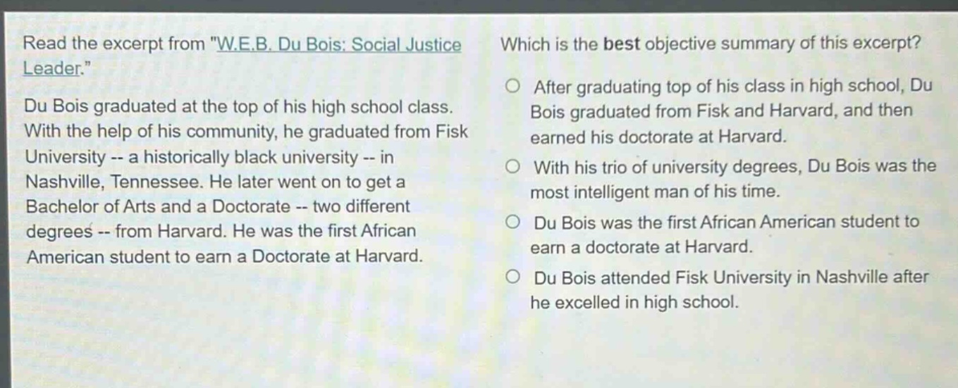 read the excerpt from \w.e.b. du bois: social justice leader.\ du bois graduated at the top of his high school class. with the help of his community, he graduated from fisk university -- a historically black university -- in nashville, tennessee. he later went on to get a bachelor of arts and a doctorate -- two different degrees -- from harvard. he was the first african american student to earn a doctorate at harvard. which is the best objective summary of this excerpt? after graduating top of his class in high school, du bois graduated from fisk and harvard, and then earned his doctorate at harvard. with his trio of university degrees, du bois was the most intelligent man of his time. du bois was the first african american student to earn a doctorate at harvard. du bois attended fisk university in nashville after he excelled in high school.