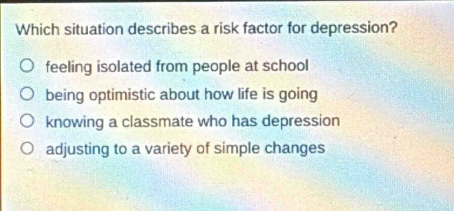 which situation describes a risk factor for depression? feeling isolated from people at school being optimistic about how life is going knowing a classmate who has depression adjusting to a variety of simple changes