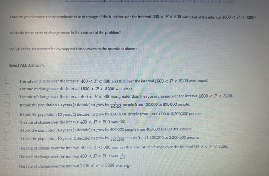 how do you compare the approximate rate of change of the function over the interval 400 < p < 800 with that of the interval 1600 < p < 3200? what do these rates of change mean in the context of the problem? which of the statements below support the answers to the questions above? select all that apply. the rate of change over the interval 400 < p < 800 and that over the interval 1600 < p < 3200 were equal. the rate of change over the interval 1600 < p < 3200 was 1600. the rate of change over the interval 400 < p < 800 was greater than the rate of change over the interval 1600 < p < 3200. it took the population 10 years (1 decade) to grow by 1/400000 people from 400000 to 800000 people. it took the population 10 years (1 decade) to grow by 1600000 people from 1600000 to 3200000 people. the rate of change over the interval 400 < p < 800 was 400. it took the population 10 years (1 decade) to grow by 400000 people from 400000 to 800000 people. it took the population 10 years (1 decade) to grow by 1/1600000 people from 1600000 to 3200000 people. the rate of change over the interval 400 < p < 800 was less than the rate of change over the interval 1600 < p < 3200. the rate of change over the interval 400 < p < 800 was 1/400. the rate of change over the interval 1600 < p < 3200 was 1/1600.