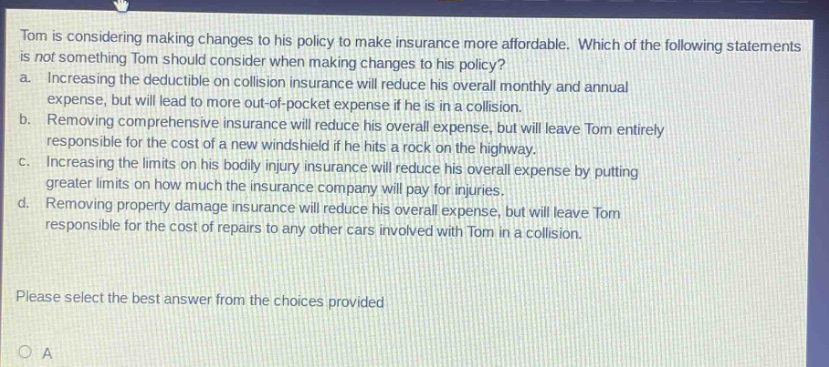 tom is considering making changes to his policy to make insurance more affordable. which of the following statements is not something tom should consider when making changes to his policy? a. increasing the deductible on collision insurance will reduce his overall monthly and annual expense, but will lead to more out - of - pocket expense if he is in a collision. b. removing comprehensive insurance will reduce his overall expense, but will leave tom entirely responsible for the cost of a new windshield if he hits a rock on the highway. c. increasing the limits on his bodily injury insurance will reduce his overall expense by putting greater limits on how much the insurance company will pay for injuries. d. removing property damage insurance will reduce his overall expense, but will leave tom responsible for the cost of repairs to any other cars involved with tom in a collision. please select the best answer from the choices provided