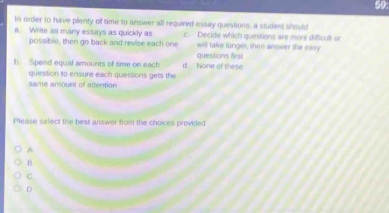 in order to have plenty of time to answer all required essay questions, a student should a. write as many essays as quickly as possible, then go back and revise each one b. spend equal amounts of time on each question to ensure each questions gets the same amount of attention c. decide which questions are more difficult or will take longer, then answer the easy questions first d. none of these please select the best answer from the choices provided