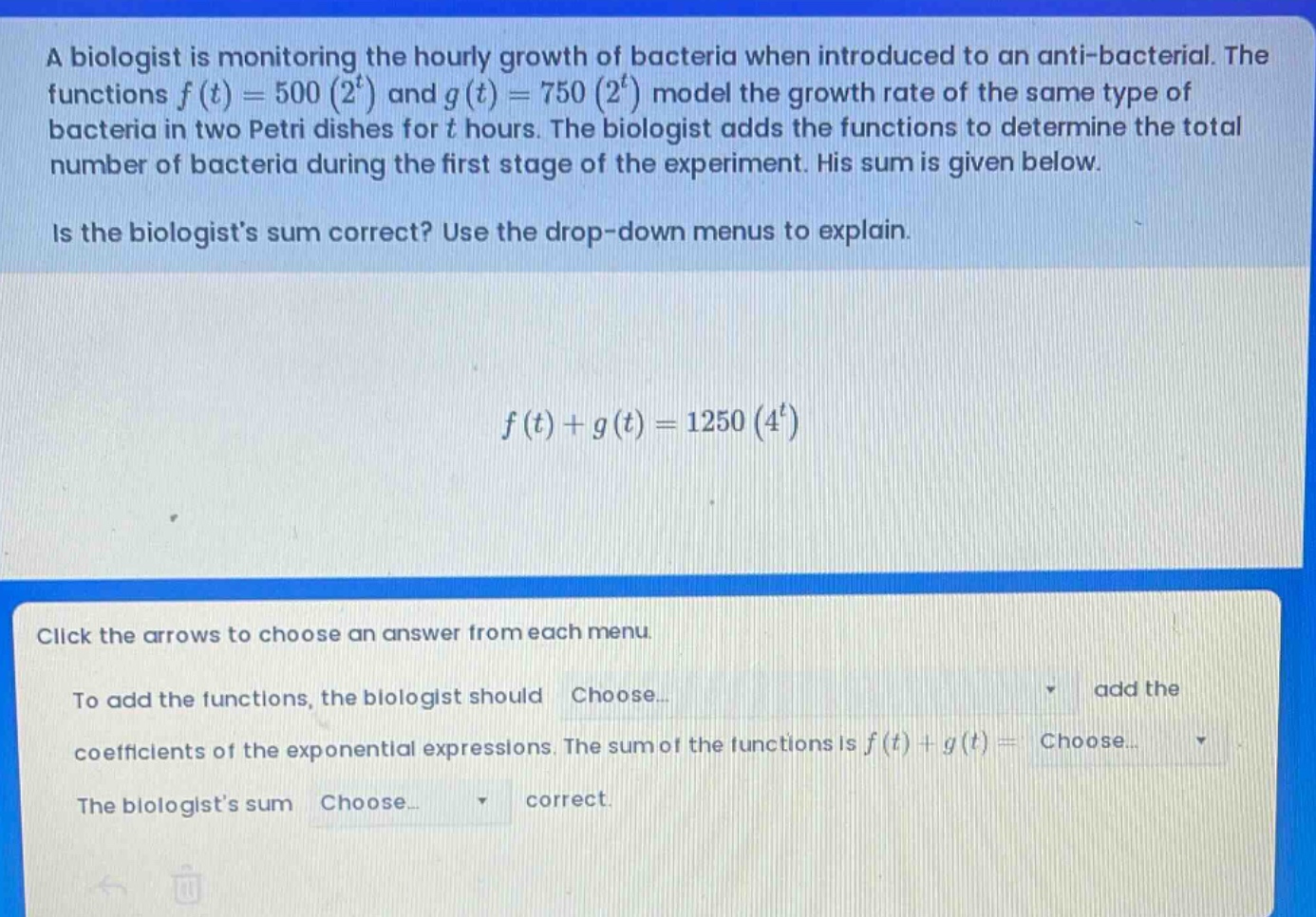 a biologist is monitoring the hourly growth of bacteria when introduced to an anti - bacterial. the functions f(t)=500(2^t) and g(t)=750(2^t) model the growth rate of the same type of bacteria in two petri dishes for t hours. the biologist adds the functions to determine the total number of bacteria during the first stage of the experiment. his sum is given below. is the biologists sum correct? use the drop - down menus to explain. f(t)+g(t)=1250(4^t) click the arrows to choose an answer from each menu. to add the functions, the biologist should choose... add the coefficients of the exponential expressions. the sum of the functions is f(t)+g(t)= choose... the biologists sum choose... correct.