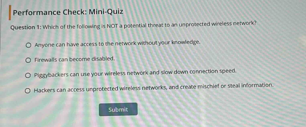 performance check: mini - quiz\nquestion 1: which of the following is not a potential threat to an unprotected wireless network?\no anyone can have access to the network without your knowledge.\no firewalls can become disabled.\no piggybackers can use your wireless network and slow down connection speed.\no hackers can access unprotected wireless networks, and create mischief or steal information.\nsubmit