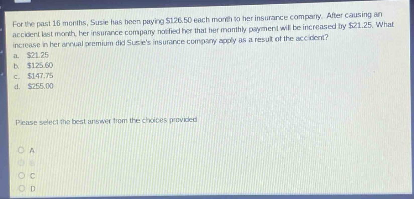 for the past 16 months, susie has been paying $126.50 each month to her insurance company. after causing an accident last month, her insurance company notified her that her monthly payment will be increased by $21.25. what increase in her annual premium did susies insurance company apply as a result of the accident? a. $21.25 b. $125.60 c. $147.75 d. $255.00 please select the best answer from the choices provided