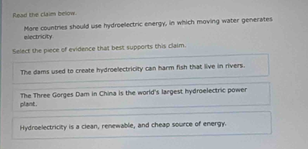 read the claim below. more countries should use hydroelectric energy, in which moving water generates electricity. select the piece of evidence that best supports this claim. the dams used to create hydroelectricity can harm fish that live in rivers. the three gorges dam in china is the worlds largest hydroelectric power plant. hydroelectricity is a clean, renewable, and cheap source of energy.