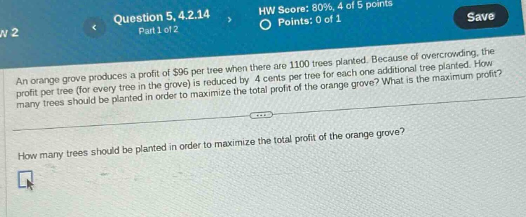 question 5, 4.2.14 part 1 of 2 hw score: 80%, 4 of 5 points points: 0 of 1 save an orange grove produces a profit of $96 per tree when there are 1100 trees planted. because of overcrowding, the profit per tree (for every tree in the grove) is reduced by 4 cents per tree for each one additional tree planted. how many trees should be planted in order to maximize the total profit of the orange grove? what is the maximum profit? how many trees should be planted in order to maximize the total profit of the orange grove?