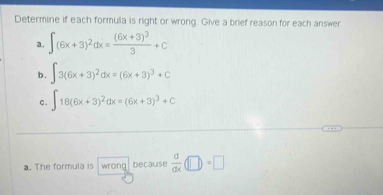 determine if each formula is right or wrong. give a brief reason for each answer.\na. ∫(6x + 3)^2 dx = ((6x + 3)^3)/3 + c\nb. ∫3(6x + 3)^2 dx = (6x + 3)^3 + c\nc. ∫18(6x + 3)^2 dx = (6x + 3)^3 + c\na. the formula is wrong because d/dx () =