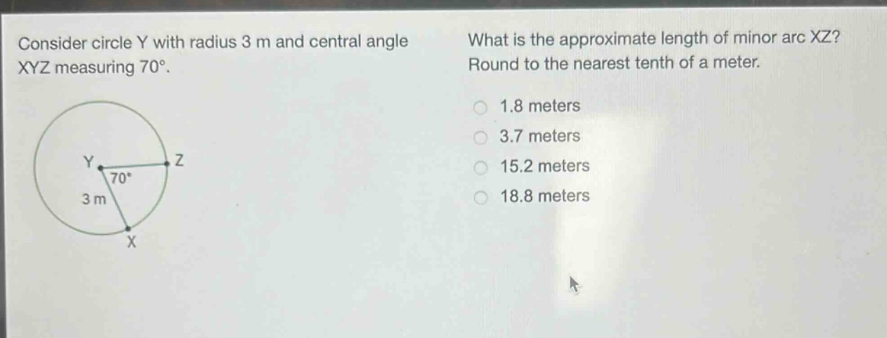 consider circle y with radius 3 m and central angle xyz measuring 70°. what is the approximate length of minor arc xz? round to the nearest tenth of a meter. 1.8 meters 3.7 meters 15.2 meters 18.8 meters