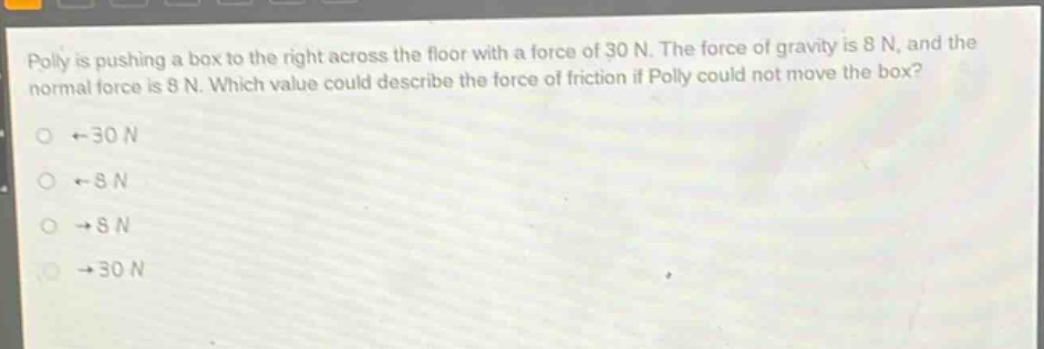 polly is pushing a box to the right across the floor with a force of 30 n. the force of gravity is 8 n, and the normal force is 8 n. which value could describe the force of friction if polly could not move the box?\no ←30 n\no ←8 n\no →8 n\no →30 n