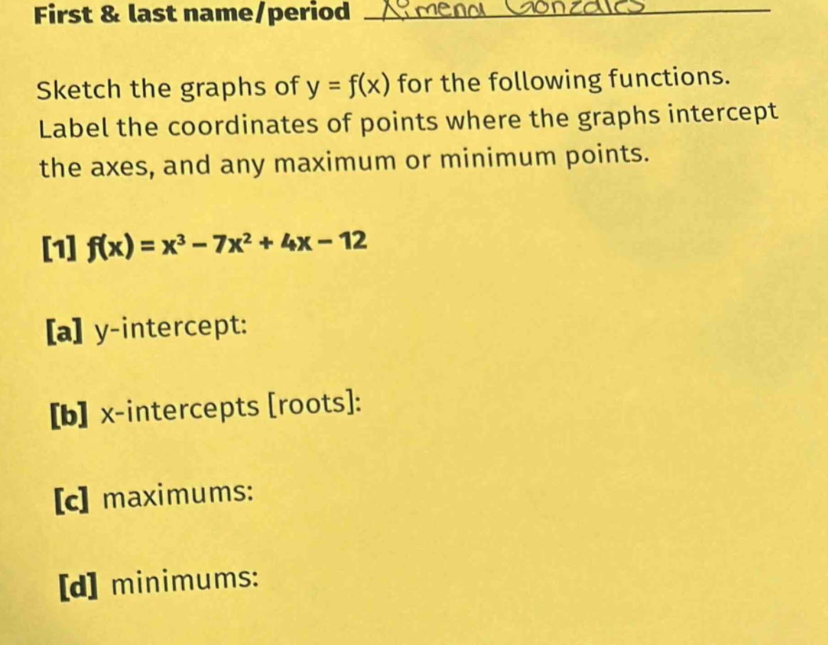 first & last name/period amena gonzales sketch the graphs of y = f(x) for the following functions. label the coordinates of points where the graphs intercept the axes, and any maximum or minimum points. 1 f(x)=x³ - 7x² + 4x - 12 a y - intercept: b x - intercepts roots: c maximums: d minimums: