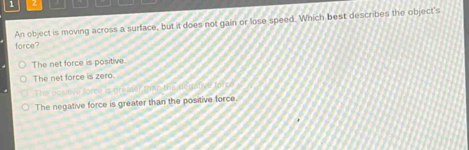 an object is moving across a surface, but it does not gain or lose speed. which best describes the objects force? the net force is positive. the net force is zero. the positive force is greater than the negative force. the negative force is greater than the positive force.