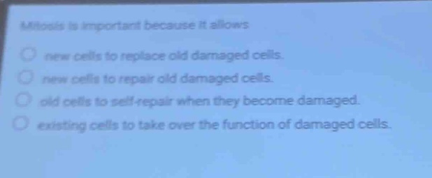 mitosis is important because it allows\nnew cells to replace old damaged cells.\nnew cells to repair old damaged cells.\nold cells to self - repair when they become damaged.\nexisting cells to take over the function of damaged cells.