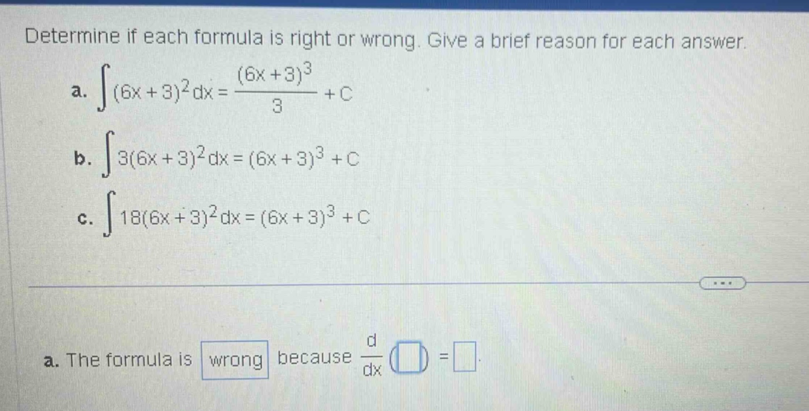 determine if each formula is right or wrong. give a brief reason for each answer.\na. ∫(6x + 3)^2 dx=(6x + 3)^3/3 + c\nb. ∫3(6x + 3)^2 dx=(6x + 3)^3 + c\nc. ∫18(6x + 3)^2 dx=(6x + 3)^3 + c\na. the formula is wrong because d/dx () =