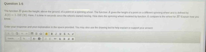 question 1 - 5\nthe function h gives the height, above the ground, of a point on a spinning wheel. the function a gives the height of a point on a different spinning wheel and is defined by a(t)=1.2h(3t). here, t is time in seconds since the wheels started moving. how does the spinning wheel modeled by function a compare to the wheel for h? explain how you know.\nenter your response and your explanation in the space provided. you may also use the drawing tool to help explain or support your answer.