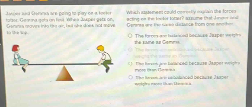 jasper and gemma are going to play on a teeter totter. gemma gets on first. when jasper gets on, gemma moves into the air, but she does not move to the top. which statement could correctly explain the forces acting on the teeter totter? assume that jasper and gemma are the same distance from one another. the forces are balanced because jasper weighs the same as gemma. the forces are unbalanced because jasper weighs the same as gemma. the forces are balanced because jasper weighs more than gemma. the forces are unbalanced because jasper weighs more than gemma.