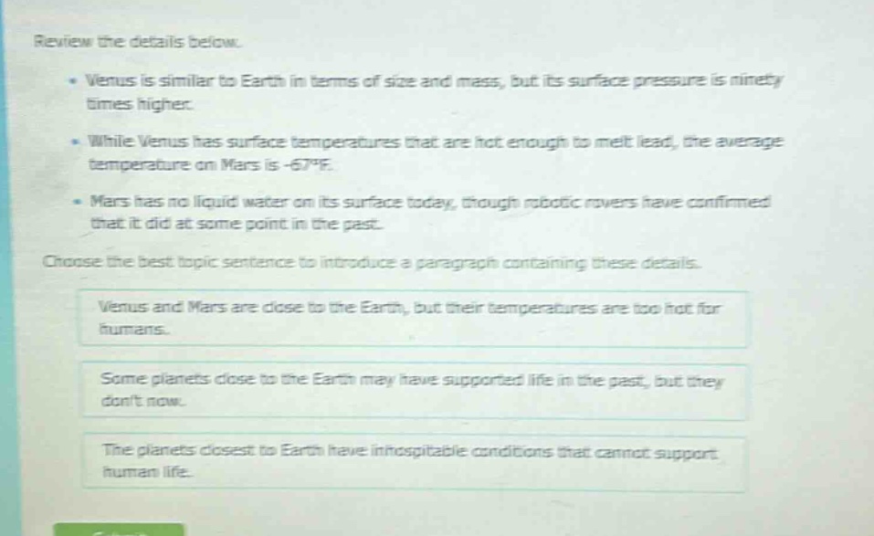 review the details below. \n• venus is similar to earth in terms of size and mass, but its surface pressure is ninety times higher. \n• while venus has surface temperatures that are hot enough to melt lead, the average temperature on mars is -67°f. \n• mars has no liquid water on its surface today, though robotic rovers have confirmed that it did at some point in the past. \nchoose the best topic sentence to introduce a paragraph containing these details. \nvenus and mars are close to the earth, but their temperatures are too hot for humans. \nsome planets close to the earth may have supported life in the past, but they dont now. \nthe planets closest to earth have inhospitable conditions that cannot support human life.