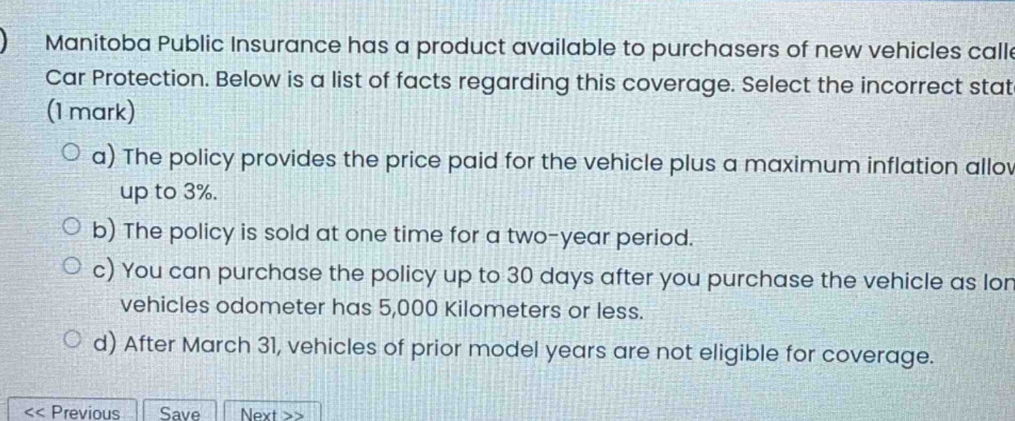 manitoba public insurance has a product available to purchasers of new vehicles called car protection. below is a list of facts regarding this coverage. select the incorrect stat (1 mark) a) the policy provides the price paid for the vehicle plus a maximum inflation allow up to 3%. b) the policy is sold at one time for a two - year period. c) you can purchase the policy up to 30 days after you purchase the vehicle as long as the vehicles odometer has 5,000 kilometers or less. d) after march 31, vehicles of prior model years are not eligible for coverage.