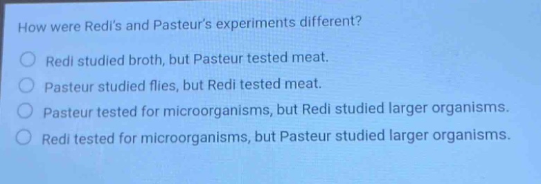 how were redis and pasteurs experiments different?\nredi studied broth, but pasteur tested meat.\npasteur studied flies, but redi tested meat.\npasteur tested for microorganisms, but redi studied larger organisms.\nredi tested for microorganisms, but pasteur studied larger organisms.
