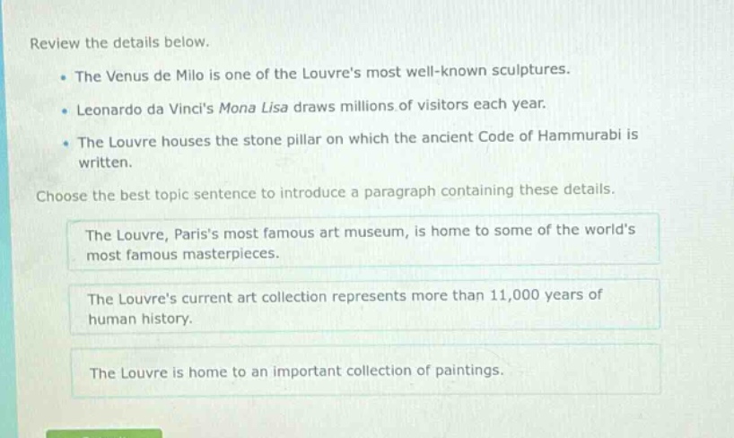review the details below.\n- the venus de milo is one of the louvres most well - known sculptures.\n- leonardo da vincis mona lisa draws millions of visitors each year.\n- the louvre houses the stone pillar on which the ancient code of hammurabi is written.\nchoose the best topic sentence to introduce a paragraph containing these details.\nthe louvre, pariss most famous art museum, is home to some of the worlds most famous masterpieces.\nthe louvres current art collection represents more than 11,000 years of human history.\nthe louvre is home to an important collection of paintings.