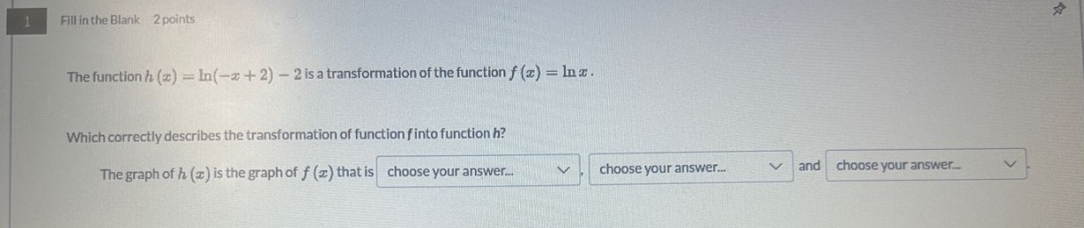 1 fill in the blank 2 points the function h(x)=ln(−x + 2)−2 is a transformation of the function f(x)=lnx. which correctly describes the transformation of function f into function h? the graph of h(x) is the graph of f(x) that is choose your answer... choose your answer... and choose your answer...