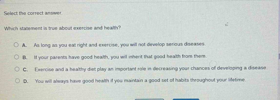select the correct answer. which statement is true about exercise and health? a. as long as you eat right and exercise, you will not develop serious diseases. b. if your parents have good health, you will inherit that good health from them. c. exercise and a healthy diet play an important role in decreasing your chances of developing a disease. d. you will always have good health if you maintain a good set of habits throughout your lifetime.