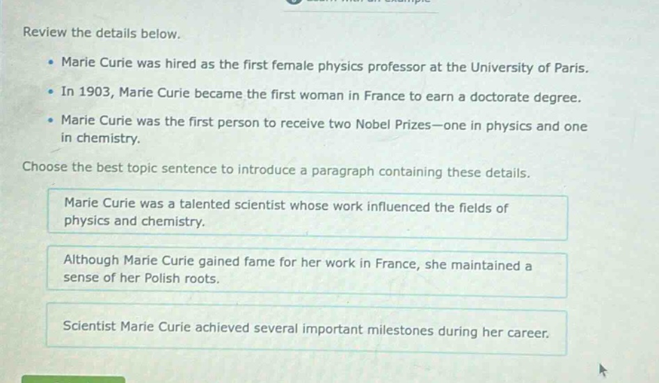 review the details below.\nmarie curie was hired as the first female physics professor at the university of paris.\nin 1903, marie curie became the first woman in france to earn a doctorate degree.\nmarie curie was the first person to receive two nobel prizes—one in physics and one in chemistry.\nchoose the best topic sentence to introduce a paragraph containing these details.\nmarie curie was a talented scientist whose work influenced the fields of physics and chemistry.\nalthough marie curie gained fame for her work in france, she maintained a sense of her polish roots.\nscientist marie curie achieved several important milestones during her career.