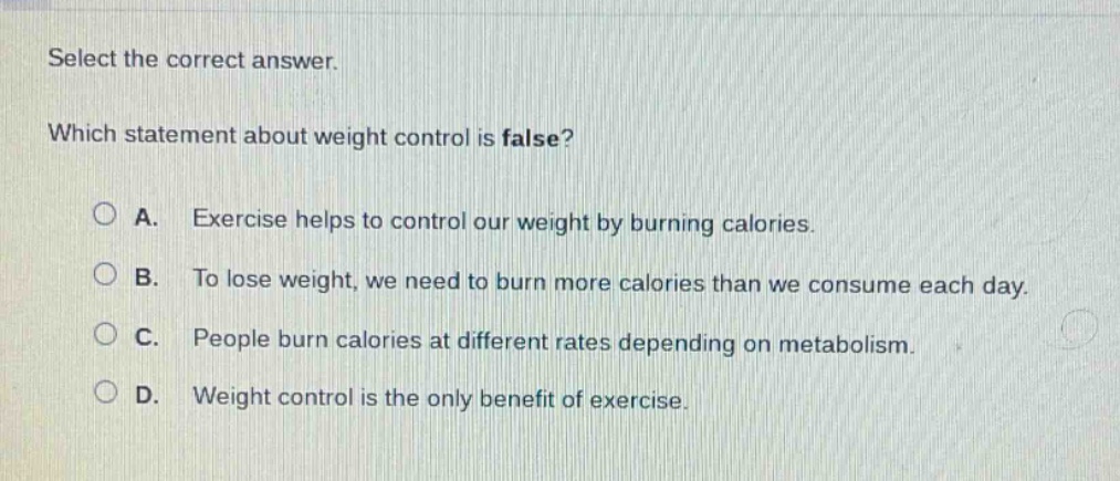 select the correct answer. which statement about weight control is false? a. exercise helps to control our weight by burning calories. b. to lose weight, we need to burn more calories than we consume each day. c. people burn calories at different rates depending on metabolism. d. weight control is the only benefit of exercise.