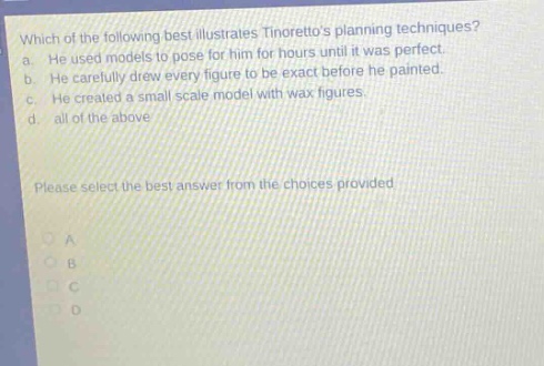 which of the following best illustrates tintorettos planning techniques? a. he used models to pose for him for hours until it was perfect. b. he carefully drew every figure to be exact before he painted. c. he created a small scale model with wax figures. d. all of the above please select the best answer from the choices provided