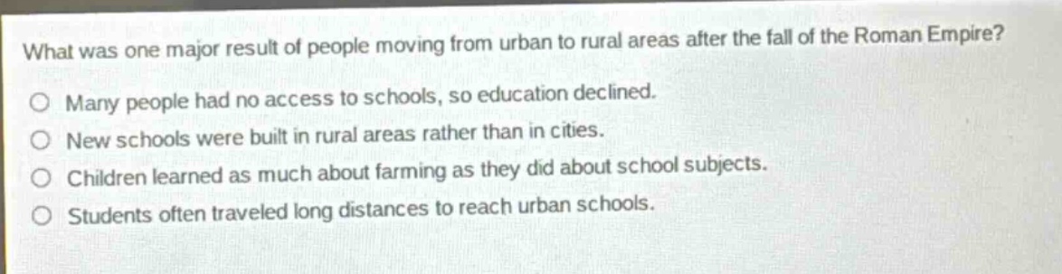 what was one major result of people moving from urban to rural areas after the fall of the roman empire?\no many people had no access to schools, so education declined.\no new schools were built in rural areas rather than in cities.\no children learned as much about farming as they did about school subjects.\no students often traveled long distances to reach urban schools.