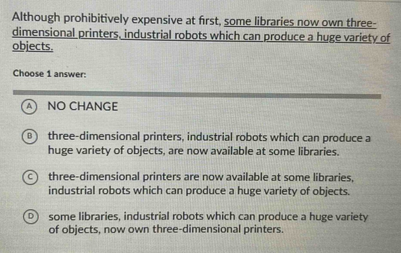 although prohibitively expensive at first, some libraries now own three - dimensional printers, industrial robots which can produce a huge variety of objects. choose 1 answer: a no change b three - dimensional printers, industrial robots which can produce a huge variety of objects, are now available at some libraries. c three - dimensional printers are now available at some libraries, industrial robots which can produce a huge variety of objects. d some libraries, industrial robots which can produce a huge variety of objects, now own three - dimensional printers.