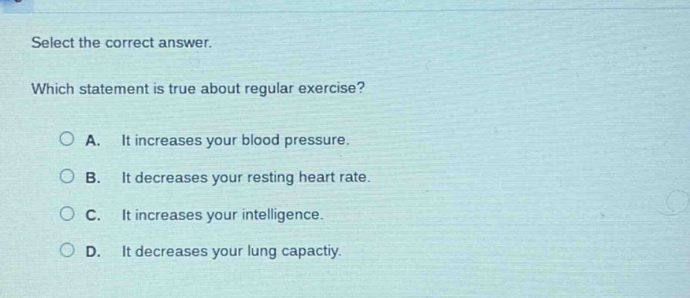 select the correct answer. which statement is true about regular exercise? a. it increases your blood pressure. b. it decreases your resting heart rate. c. it increases your intelligence. d. it decreases your lung capactiy.
