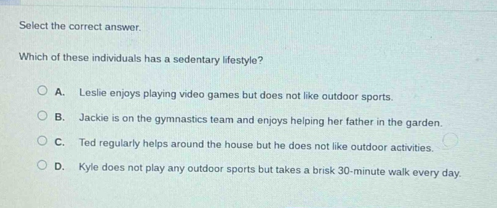 select the correct answer. which of these individuals has a sedentary lifestyle? a. leslie enjoys playing video games but does not like outdoor sports. b. jackie is on the gymnastics team and enjoys helping her father in the garden. c. ted regularly helps around the house but he does not like outdoor activities. d. kyle does not play any outdoor sports but takes a brisk 30 - minute walk every day.