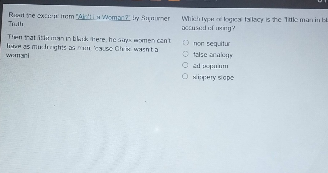 read the excerpt from \aint i a woman?\ by sojourner truth. then that little man in black there, he says women cant have as much rights as men, cause christ wasnt a woman! which type of logical fallacy is the \little man in black\ accused of using? non sequitur false analogy ad populum slippery slope