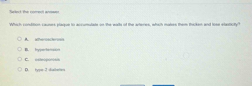 select the correct answer. which condition causes plaque to accumulate on the walls of the arteries, which makes them thicken and lose elasticity? a. atherosclerosis b. hypertension c. osteoporosis d. type - 2 diabetes