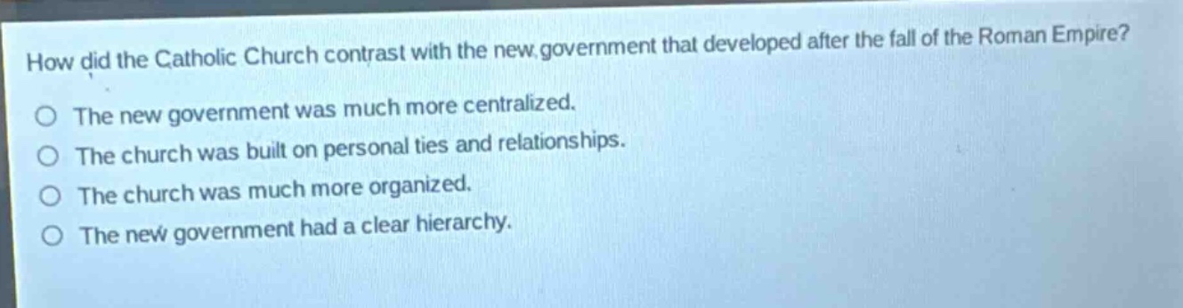how did the catholic church contrast with the new government that developed after the fall of the roman empire?\nthe new government was much more centralized.\nthe church was built on personal ties and relationships.\nthe church was much more organized.\nthe new government had a clear hierarchy.
