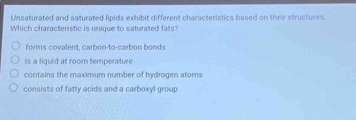 unsaturated and saturated lipids exhibit different characteristics based on their structures. which characteristic is unique to saturated fats? forms covalent, carbon - to - carbon bonds is a liquid at room temperature contains the maximum number of hydrogen atoms consists of fatty acids and a carboxyl group