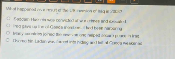 what happened as a result of the us invasion of iraq in 2003?\nsaddam hussein was convicted of war crimes and executed.\niraq gave up the al - qaeda members it had been harboring.\nmany countries joined the invasion and helped secure peace in iraq.\nosama bin laden was forced into hiding and left al - qaeda weakened.