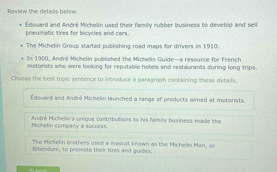 review the details below.\n• édouard and andré michelin used their family rubber business to develop and sell pneumatic tires for bicycles and cars.\n• the michelin group started publishing road maps for drivers in 1910.\n• in 1900, andré michelin published the michelin guide—a resource for french motorists who were looking for reputable hotels and restaurants during long trips.\nchoose the best topic sentence to introduce a paragraph containing these details.\nédouard and andré michelin launched a range of products aimed at motorists.\nandré michelins unique contributions to his family business made the michelin company a success.\nthe michelin brothers used a mascot known as the michelin man, or bibendum, to promote their tires and guides.