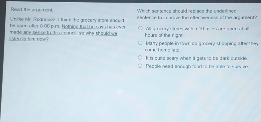 read the argument. unlike mr. rodriquez, i think the grocery store should be open after 8:00 p.m. nothing that he says has ever made any sense to this council, so why should we listen to him now? which sentence should replace the underlined sentence to improve the effectiveness of the argument? all grocery stores within 10 miles are open at all hours of the night. many people in town do grocery shopping after they come home late. it is quite scary when it gets to be dark outside. people need enough food to be able to survive.