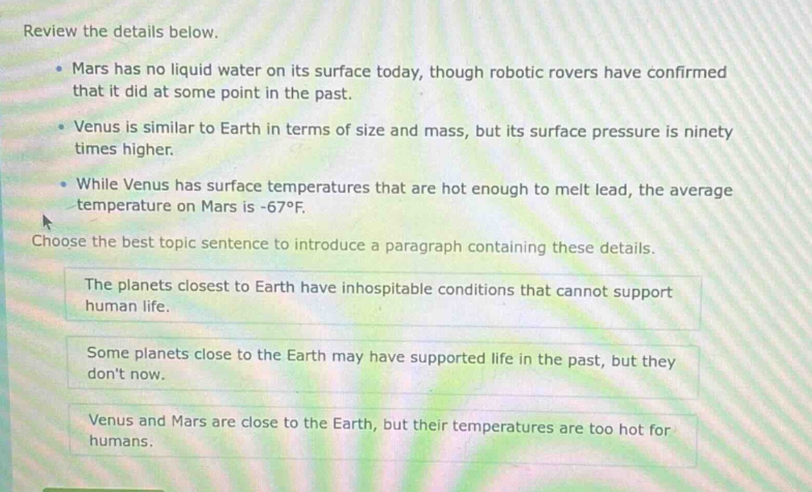 review the details below. mars has no liquid water on its surface today, though robotic rovers have confirmed that it did at some point in the past. venus is similar to earth in terms of size and mass, but its surface pressure is ninety times higher. while venus has surface temperatures that are hot enough to melt lead, the average temperature on mars is -67°f. choose the best topic sentence to introduce a paragraph containing these details. the planets closest to earth have inhospitable conditions that cannot support human life. some planets close to the earth may have supported life in the past, but they dont now. venus and mars are close to the earth, but their temperatures are too hot for humans.