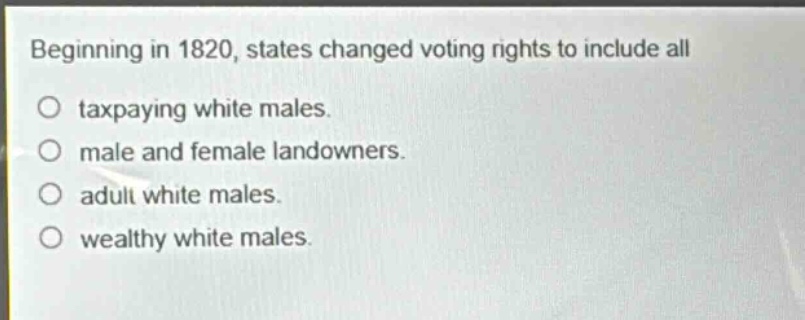 beginning in 1820, states changed voting rights to include all\ntaxpaying white males.\nmale and female landowners.\nadult white males.\nwealthy white males.