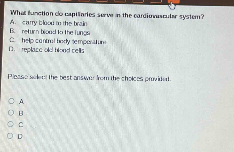 what function do capillaries serve in the cardiovascular system? a. carry blood to the brain b. return blood to the lungs c. help control body temperature d. replace old blood cells please select the best answer from the choices provided. o a o b o c o d