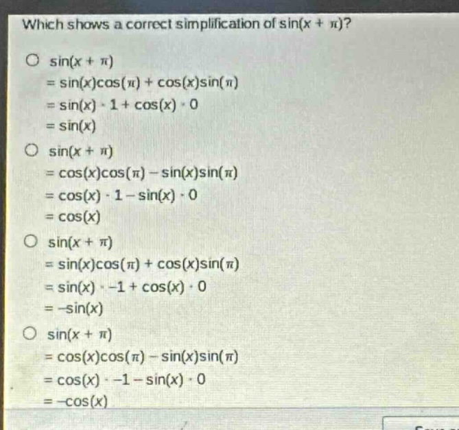 which shows a correct simplification of sin(x + π)?\no sin(x + π)\n= sin(x)cos(π) + cos(x)sin(π)\n= sin(x)·1 + cos(x)·0\n= sin(x)\no sin(x + π)\n= cos(x)cos(π) - sin(x)sin(π)\n= cos(x)·1 - sin(x)·0\n= cos(x)\no sin(x + π)\n= sin(x)cos(π) + cos(x)sin(π)\n= sin(x)· -1 + cos(x)·0\n= -sin(x)\no sin(x + π)\n= cos(x)cos(π) - sin(x)sin(π)\n= cos(x)· -1 - sin(x)·0\n= -cos(x)